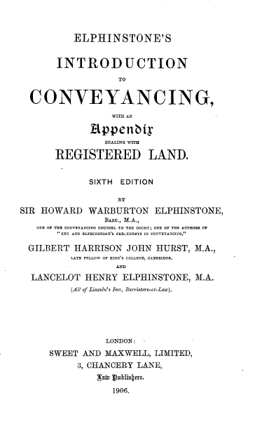 handle is hein.beal/elphicv0001 and id is 1 raw text is: 



           ELPHINSTONE'S


       INTRODUCTION
                   TO


  CONVEYANCING,

                  WITH AN

              appenbts


       REGISTERED LAND.


              SIXTH EDITION

                   BY
SIR HOWARD   WARBURTON ELPHINSTONE,
                 BAnT., M.A.,
   ONE OF THE CONVEYANCING COUNSEL TO THE COURT; ONE OF THE AUTHORS OF
       KEY AND ELPHINSTONE'S PRELEDENTB IN CONVEYANOING,

  GILBERT  HARRISON  JOHN  HURST, M.A.,
          LATE FELLOW OF KING'S COLLEGE, CAMBRIDGE,
                   ANED
  LANCELOT   HENRY  ELPHINSTONE,  M.A.
          (All of Lincoln's Inn, Barristers-at- Law).






                 LONDON:
      SWEET AND  MAXWELL, LIMITED,
           3, CHANCERY LANE,


                  1906.


