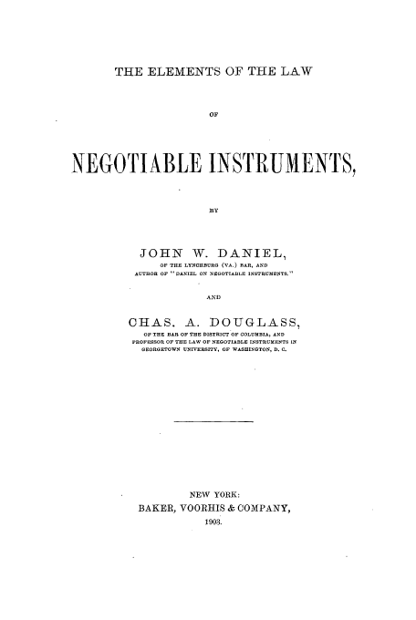handle is hein.beal/elthrume0001 and id is 1 raw text is: THE ELEMENTS OF THE LAW
OF
NEGOTIABLE INSTRUMENTS,
BY

JOHN W. DANIEL,
OF THE LYNCHBURG (VA.) BAR, AND
AUTHOR OF DANIEL ON NEGOTIABLE INSTRUMENTS.
AND
CHAS. A. DOUGLASS,
OF THE BAR OF THE DISTRICT OF COLUMBIA, AND
PROFESSOR OF THE LAW OF NEGOTIABLE INSTRUMENTS IN
GEORGETOWN UNIVERSITY, OF WASHINGTON, D. C.

NEW YORK:
BAKER, VOORHIS & COMPANY,


