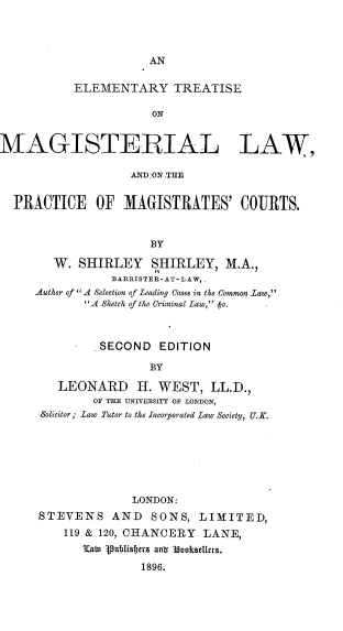 handle is hein.beal/eltrmglw0001 and id is 1 raw text is: AN

ELEMENTARY TREATISE
ON
MAGISTERIAL LAW,
ANDON ,THE
PRACTICE     OF MAGISTRATES' COURTS.
BY
W. SHIRLEY SHIRLEY, M.A.,
BARRISTER-AT-LAW,
Author of A Selection of Leading Cases in the Common Law,
A Sketch of the Criminal Law, f-e.

SECOND       EDITION
BY
LEONARD H. WEST, LL.D.,
OF THE UNIVERSITY OF LONDON,
Solicitor; Law Tutor to the Incorporated Law Society, U.K.

LONDON:
STEVENS AND SONS, LIMITED,
119 & 120, CHANCERY LANE,
'atn publisbiers anu 38ooksetlers.
1896.


