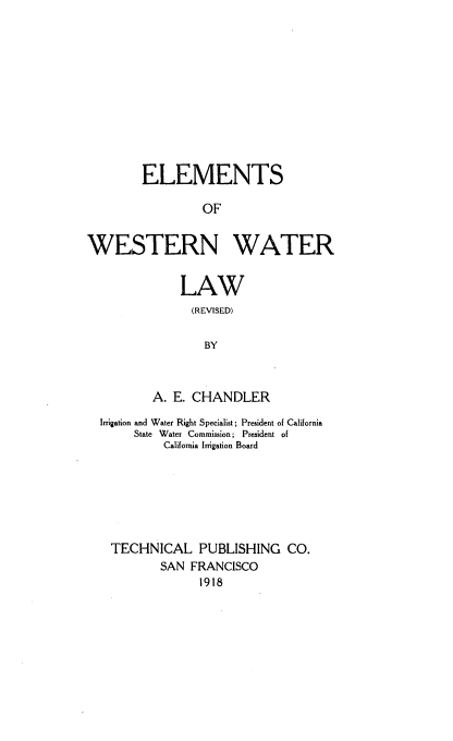 handle is hein.beal/elwstwar0001 and id is 1 raw text is: 












        ELEMENTS

                 OF


WESTERN WATER


    LAW
      (REVISED)

        BY



A. E. CHANDLER


Irrigation and Water Right Specialist; President of California
     State Water Commission; President of
          California Irrigation Board







  TECHNICAL PUBLISHING CO.
         SAN  FRANCISCO
               1918


