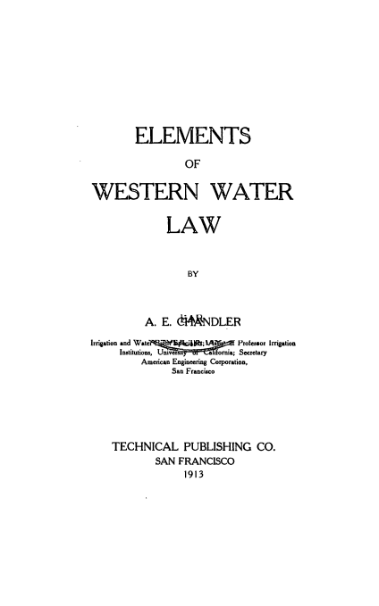 handle is hein.beal/elwwlw0001 and id is 1 raw text is: 











        ELEMENTS

                 OF


WESTERN WATER


    LAW



        BY



A. E. ~MNDLER


Irrigation and Wate f Et    ckjjh; l  ts   Professor Irrigation
     Institutions, Univers rnia; Secretary
         American Engineering Corporation,
               San Francisco






    TECHNICAL PUBLISHING CO.
            SAN FRANCISCO
                 1913


