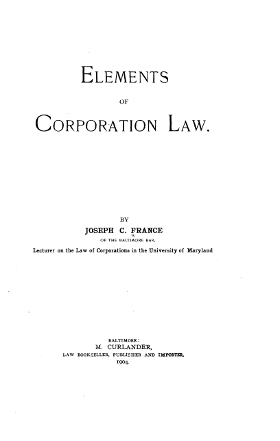 handle is hein.beal/emctlw0001 and id is 1 raw text is: 











           ELEMENTS


                    OF



 CORPORATION LAW.













                    BY

            JOSEPH C. FRANCE
               OF THE BALTIMORE BAR,
Lecturer on the Law of Corporations in the University of Maryland













                 BALTIMORE:
              M. CURLANDER,
       LAW BOOKSELLER, PUBLISHER AND IMPORTEK.


