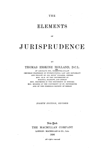 handle is hein.beal/emefrude0001 and id is 1 raw text is: ï»¿THE
ELEMENTS
OF
JURISPRUDENCE
BY
THOMAS ERSKINE HOLLAND, D.C.L.
OF LINCOLN'S INN, BARRISTER-AT-LAW
CHICHELE PROFESSOR OF INTERNATIONAL LAW AND DIPLOMACY
AND FELLOW OF ALL SOULS' COLLEGE, OXFORD
HON. LL.D. OF THE UNIVERSITIES OF
BOLOGNA, GLASGOW, AND DUBLIN
HON. PROFESSOR IN THE UNIVERSITY OF PERUGIA
RON. MEMBER OF THE UNIVERSITY OF ST. PETERSBURG
AND OF THE JURIDICAL SOCIETY OF BERLIN
EIGHTH EDITION, REVISED
New gork
THE MACMILLAN COMPANY
LONDON: MACMILLAN & CO., LTD.
1896

All rights reserved


