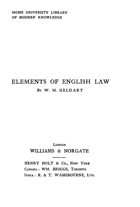 handle is hein.beal/emenshaw0001 and id is 1 raw text is: HOME UNIVERSITY LIBRARY
OF MODERN KNOWLEDGE

ELEMENTS

OF ENGLISH

LAW

By W. M. GELDART
LONDON
WILLIAMS & NORGATE
HENRY HOLT & Co., NEW YoRK
CANADA: WM. BRIGGS, TORONTO
INDIA: R. & T. WASHBOURNE, LTD.



