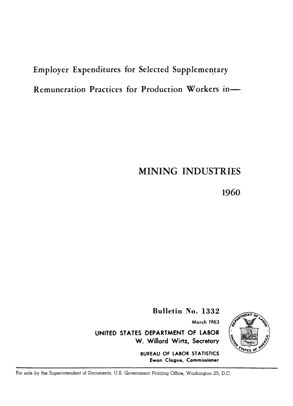 handle is hein.beal/emexpsl0001 and id is 1 raw text is: 






     Employer Expenditures for Selected Supplementary

     Remuneration Practices for Production Workers in-









                                   MINING INDUSTRIES

                                                           1960













                                       Bulletin No. 1332
                                                  March 1963           .
                       UNITED STATES DEPARTMENT OF LABOR
                                  W. Willard Wirtz, Secretary
                                    BUREAU OF LABOR STATISTICS
                                      Ewan Clague, Commissioner
For sale by the Superintendent of Documents, U.S. Government Printing Office, Washington 25, D.C.


