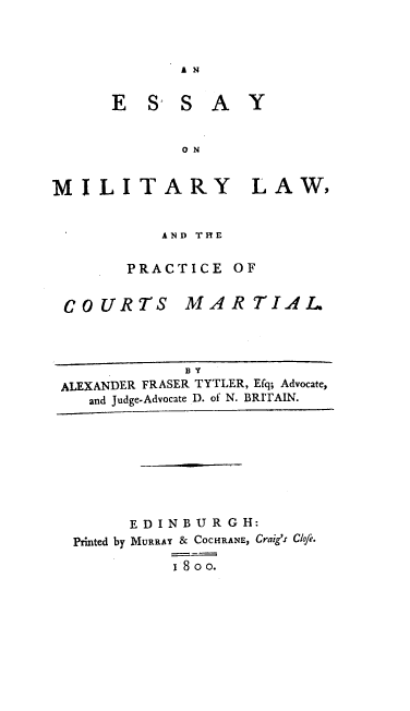 handle is hein.beal/emlpcm0001 and id is 1 raw text is: 



A N


E   S' S  A   Y


       O N


MILITARY LAW,


           AND THE

        PRACTICE   OF


COURTS


MARTIAL


             B Y
ALEXANDER FRASER TYTLER, Efq; Advocate,
   and Judge-Advocate D. of N. BRITAIN.


      E D I N B U R G H:
Printed by MURRAY & COCHRANE, Craig's Clofe.

          1 8o o.


