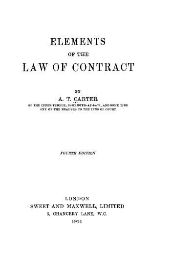 handle is hein.beal/emlwct0001 and id is 1 raw text is: 






        ELEMENTS

             OF THE


LAW OF CONTRACT



               BY
           A. T. CARTER
  OF THE INNER TEMPLE, BARRISTER-AT-TAW, AND SOME TIME
     ONE OF THE READERS TO THE INNS OF COURT


         FOURTH EDITION







         LONDON
SWEET AND  MAXWELL, LIMITED
     3, CHANCERY LANE, W.C.
            1914


