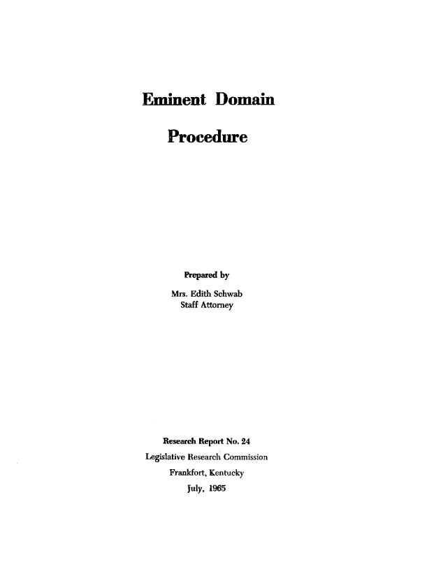 handle is hein.beal/emndp0001 and id is 1 raw text is: 









Eminent Domain



     Procedure













        Prepared by

      Mrs. Edith Schwab
        Staff Attorney













    Research Report No. 24
 Legislative Research Commission
     Frankfort, Kentucky
         July, 1965



