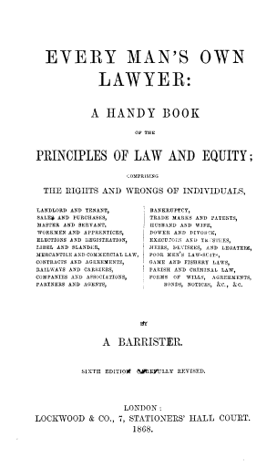 handle is hein.beal/emowlw0001 and id is 1 raw text is: 










  EVERY MAN'S OWN



              LAWYER:





            A   HANDY BOOK


                      OF THE




PRINCIPLES OF LAW AND EQUITY;


                    COMPRISING


  THE  RIGHTS  AND  WRONGS   OF  INDIVIDUALS,


LANDLORD AND TENANT,
SALE* AND PURCHASES,
MASTER AND SERVANT,
WORKMEN AND APPRENTICES,
ELECTIONS AND ItEGISTRATION,
LIBEL AND SLANDER,
MERCANTILE AND COMMERCIAL LAW,
CONTRACTS AND AGREEMENTS,
RAILWAYS AND CARRIERS,
COMPANIES AND ASSOCIATIONS,
PARTNERS AND AGENTS,


BANKRUPTCY,
TRADE MARKS AND PATENTS,
HUSBAND AND WIFE,
DOWER AND DIVOHJR,
EXECU2OI:S AND TR STEES
SEIRS, DEVISEES, AND LEGATEES,
POOR MEN S LAW-SUIT',
GAME AND FISHERY LAWS,
PARISH AND CRIMINAL LAW,
FORMS OF WILLS, AGREEMENTS,
   BONDS, NOTICES, &C., &C.


               A  BARRISTIER.




          SIXTH EDITIOW (1REVULLY REVISED.






                    LONDON:

LOCKWOOD & CO., 7,   STATIONERS'  HALL   COURT.

                      1868.


