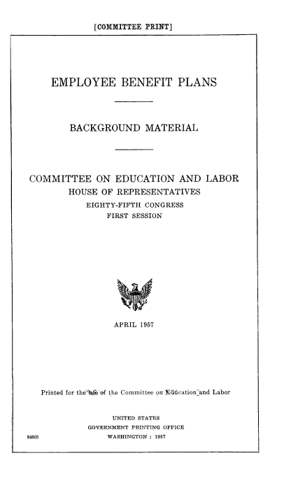 handle is hein.beal/empben0001 and id is 1 raw text is: [COMMITTEE PRINT]

EMPLOYEE BENEFIT PLANS
BACKGROUND MATERIAL
COMMITTEE ON EDUCATION AND LABOR
HOUSE OF REPRESENTATIVES
EIGHTY-FIFTH CONGRESS
FIRST SESSION
APRIL 1957

Printed for the'bfeof the Committee on Ed6cation-and Labor
UNITED STATES
GOVERNMENT PRINTING OFFICE
84805                 WASHINGTON : 1957


