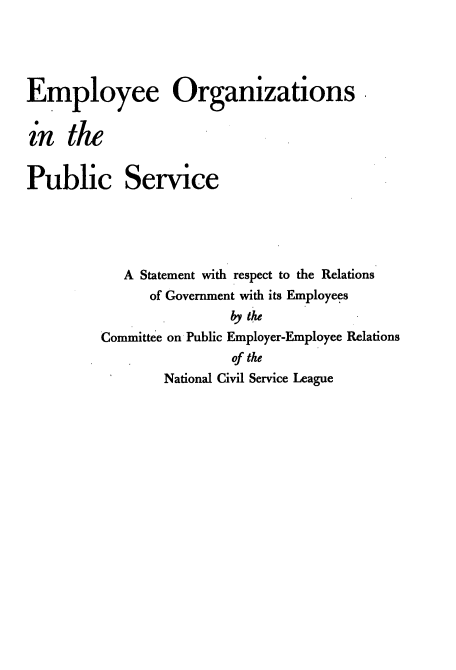 handle is hein.beal/empleeor0001 and id is 1 raw text is: 




Employee Organizations


in   the


Public Service





            A Statement with respect to the Relations
               of Government with its Employees
                         by the
         Committee on Public Employer-Employee Relations
                         of the
                 National Civil Service League


