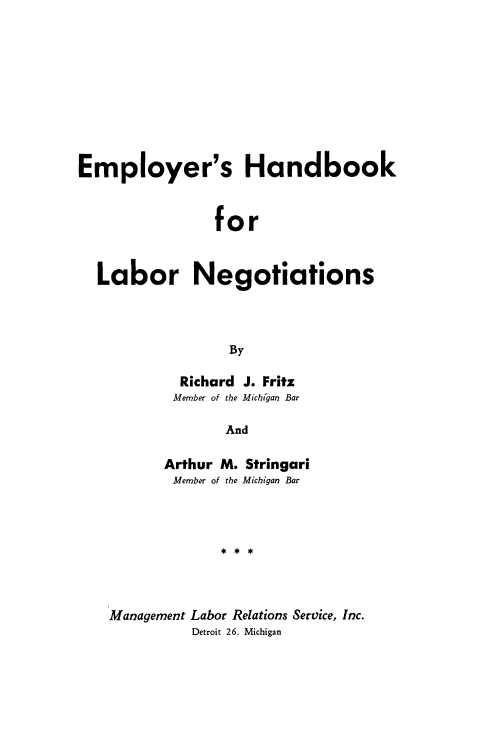 handle is hein.beal/emplhnbk0001 and id is 1 raw text is: 









Employer's Handbook


                for


  Labor Negotiations



                 By


  Richard J. Fritz
  Member of the Michigan Bar

       And

Arthur M. Stringari
Member of the Michigan Bar


Management Labor Relations Service, Inc.
          Detroit 26, Michigan


