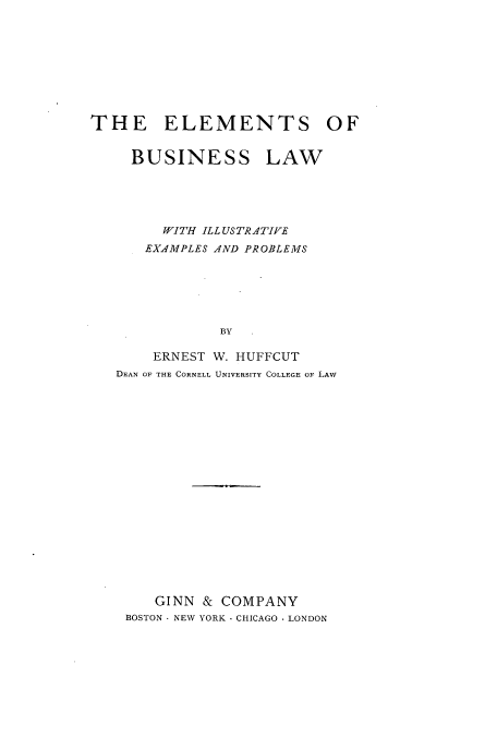 handle is hein.beal/emtfneaw0001 and id is 1 raw text is: ï»¿THE ELEMENTS OF
BUSINESS LAW
WITH ILL USTRATIVE
EXAMPLES AND PROBLEMS
BY
ERNEST W. HUFFCUT
DEAN OF THE CORNELL UNIVERSITY COLLEGE OF LAW

GINN & COMPANY
BOSTON - NEW YORK - CHICAGO - LONDON


