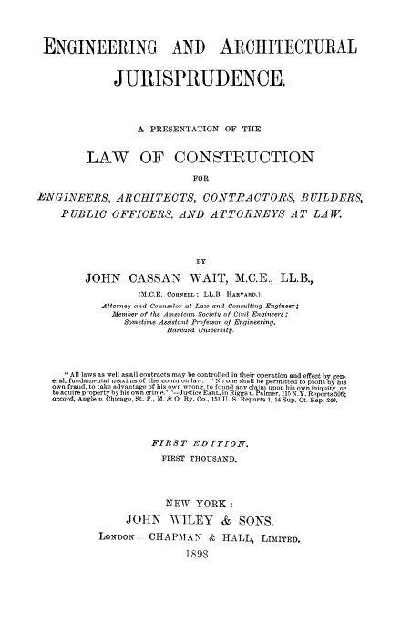 handle is hein.beal/enarchplac0001 and id is 1 raw text is: ENGINEERING AND ARCHITECTURAL
JURISPRUDENCE.
A PRESENTATION OF THE
LAW OF CONSTRUCTION
FOR
ENGINEERS, ARCHITECTS, CONTRACTORS, BUILDERS,
P UBLIC OFFICERS, AND ATTORNEYS AT LA W.
BY
JOHN CASSAN WAIT, M.C.E., LL.B.,
(M.C.E. CORNELL; LL.B. HARVARD,)
Attorney and Counselor at Law and Consulting Engineer;
Member of the American Society of Civil Engineers;
Sometime Assistant Professor of Engineering,
Harvard University.
All laws as well as all contracts may be controlled in their operation and effect by gen-
eral, fundamental maxims of the common law. 'No one shall be permitted to profit by his
own fraud, to take advantage of his own wrong, to found any claim upon his own iniquity, or
to aquire property by his own crime.' -Justice EARL, in Riggs a. Palmer, 115 N.Y. Reports 506;
accord, Angle v. Chicago, St. P., M. & 0. Ry. Co., 151 U. S. Reports 1, 14 Sup. Ct. Rep. 240.
FIRST EDITION.
FIRST THOUSAND.
NEW YORK:
JOHN WILEY & SONS.
LONDON: CHAPMAN & HALL, LIMITED.
1898.


