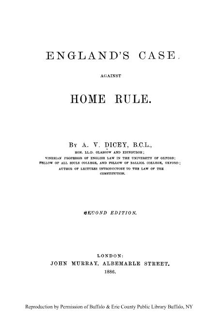 handle is hein.beal/encahor0001 and id is 1 raw text is: ï»¿ENGLAND'S CASE,
AGAINST
HOME RULE.

By A. V. DICEY, B.C.L.,
HON. LL.D. GLASGOW AND EDINBURGH;
VINERIAN PROFESSOR OF ENGLISH LAW IN THE UNIVERSITY OF OXFORD;
FELLOW OF ALL SOULS COLLEGE, AND FELLOW OF BALLIOL COLLEGE, OXFORD;
AUTHOR OF LECTURES INTRODUCTORY TO THE LAW OF THE
CONSTITUTION.
dEVOND EDITION.
LONDON:
JOHN MURRAY, ALBEMARLE STREET.
1886.

Reproduction by Permission of Buffalo & Erie County Public Library Buffalo, NY


