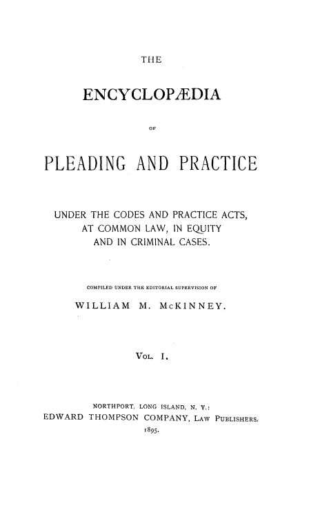 handle is hein.beal/encpp0001 and id is 1 raw text is: THE

ENCYCLOP/EDIA
OF
PLEADING AND PRACTICE

UNDER THE CODES AND PRACTICE ACTS,
AT COMMON LAW, IN EQUITY
AND IN CRIMINAL CASES.
COMPILED UNDER THE EDITORIAL SUPERVISION OF
WILLIAM     M. McKINNEY.
VOL. I.
NORTHPORT, LONG ISLAND, N. Y.:
EDWARD THOMPSON COMPANY, LAW PUBLISHERS
1895.


