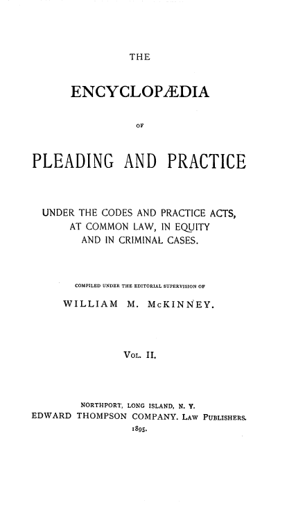 handle is hein.beal/encpp0002 and id is 1 raw text is: THE

ENCYCLOPAEDIA
OF
PLEADING       AND    PRACTICE
UNDER THE CODES AND PRACTICE ACTS,
AT COMMON LAW, IN EQUITY
AND IN CRIMINAL CASES.
COMPILED UNDER THE EDITORIAL SUPERVISION OF
WILLIAM M. McKINNEY.
VOL. II.

EDWARD

NORTHPORT, LONG ISLAND, N. Y.
THOMPSON COMPANY. LAW PUBLISHERS.
1895.


