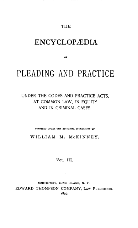 handle is hein.beal/encpp0003 and id is 1 raw text is: THE

ENCYCLOPiEDIA
OF
PLEADING AND PRACTICE

UNDER THE CODES AND PRACTICE ACTS,
AT COMMON LAW, IN EQUITY
AND IN CRIMINAL CASES.
COMPILED UNDER THE EDITORIAL SUPERVISION OF
WILLIAM      M. McKINNEY.
VOL. III.
NORTHPORT, LONG ISLAND, N. Y.
EDWARD THOMPSON COMPANY, LAW PUBLISHERS.
1895.


