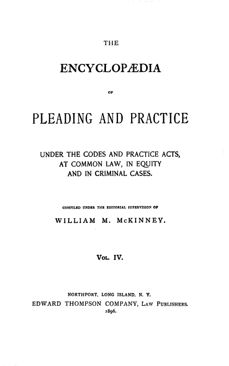 handle is hein.beal/encpp0004 and id is 1 raw text is: THE

ENCYCLOPYEDIA
OF
PLEADING AND PRACTICE

UNDER THE CODES AND PRACTICE ACTS,
AT COMMON LAW, IN EQUITY
AND IN CRIMINAL CASES.
COMPILED UNDER THE EDITORIAL SUPERVISION OF
WILLIAM M. McKINNEY.
VOL. IV.
NORTHPORT, LONG ISLAND, N. Y.
EDWARD THOMPSON COMPANY, LAW PUBLISHERS.
1896.


