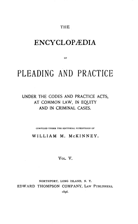 handle is hein.beal/encpp0005 and id is 1 raw text is: THE

ENCYCLOPAEDIA
OF
PLEADING AND PRACTICE

UNDER THE CODES AND PRACTICE ACTS,
AT COMMON LAW, IN EQUITY
AND IN CRIMINAL. CASES.
COMPILED UNDER THE EDITORIAL SUPERVISION OF
WILLIAM M. McKINNEY.
VOL. V.
NORTHPORT, LONG ISLAND, N. Y.
EDWARD THOMPSON COMPANY, LAW PUBLISHERS.
1896.


