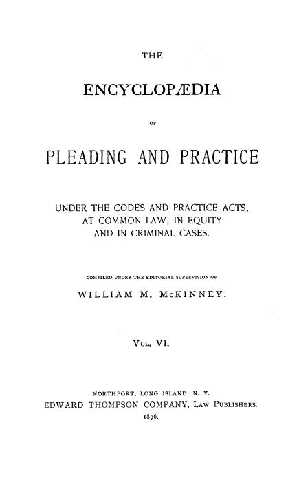 handle is hein.beal/encpp0006 and id is 1 raw text is: THE

ENCYCLOPIEDIA
OF
PLEADING AND PRACTICE

UNDER THE CODES AND PRACTICE ACTS,
AT COMMON LAW, IN EQUITY
AND IN CRIMINAL CASES.

COMPILED UNDER THE EDITORIAL SUPERVISION OF
WILLIAM      M. McKINNEY.
VOL. VI.
NORTHPORT, LONG ISLAND, N. Y.
EDWARD THOMPSON COMPANY, LAW PUBLISHERS.
1896.


