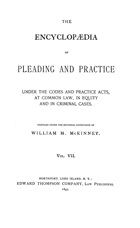 handle is hein.beal/encpp0007 and id is 1 raw text is: THE

ENCYCLOPEDIA
OF
PLEADING AND PRACTICE

UNDER THE CODES AND PRACTICE ACTS,
AT COMMON LAW, IN EQUITY
AND IN CRIMINAL CASES.

COMPILED UNDER THE EDITORIAL SUPERVISION OF
WILLIAM       M. McKINNEY.
VOL. VII.
NORTHPORT, LONG ISLAND, N. Y.:
EDWARD THOMPSON COMPANY, LAW PUBLISHERS.
1897.


