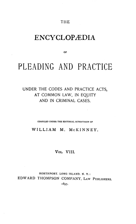 handle is hein.beal/encpp0008 and id is 1 raw text is: THE

ENCYCLOP/EDIA
OF
PLEADING AND PRACTICE

UNDER THE CODES AND PRACTICE ACTS,
AT COMMON LAW, IN EQUITY
AND IN CRIMINAL CASES.
COMPILED UNDER THE EDITORIAL SUPERVISION OF
WILLIAM      M. McKINNEY.
VOL. VIII.
NORTHPORT, LONG ISLAND. N. Y.:
EDWARD THOMPSON COMPANY, LAW PUBLISHERS.
1897.


