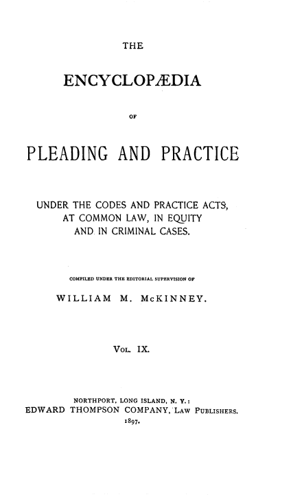 handle is hein.beal/encpp0009 and id is 1 raw text is: THE

ENCYCLOPAEDIA
OF
PLEADING AND PRACTICE

UNDER THE CODES AND PRACTICE ACTS,
AT COMMON LAW, IN EQUITY
AND. IN CRIMINAL CASES.
COMPILED UNDER THE EDITORIAL SUPERVISION OF
WILLIAM      M. McKINNEY.
VOL. IX.
NORTHPORT, LONG ISLAND, N. Y.:
EDWARD THOMPSON COMPANY,'LAw PUBLISHERS.
x897.


