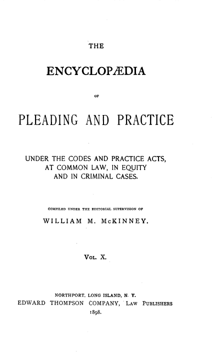 handle is hein.beal/encpp0010 and id is 1 raw text is: THE

ENCYCLOPEDIA
OF
PLEADING AND PRACTICE

UNDER THE CODES AND PRACTICE ACTS,
AT COMMON LAW, IN EQUITY
AND IN CRIMINAL CASES.
COMPILED UNDER THE EDITORIAL SUPERVISION OF
WILLIAM M. McKINNEY.
VOL. X.
NORTHPORT, LONG ISLAND, N. Y.
EDWARD THOMPSON COMPANY, LAW PUBLISHERS
1898.



