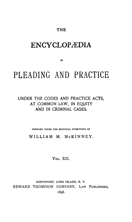 handle is hein.beal/encpp0012 and id is 1 raw text is: THE

ENCYCLOP2EDIA
OF
PLEADING AND PRACTICE

UNDER THE CODES AND PRACTICE ACTS,
AT COMMON LAW, IN EQUITY
AND IN CRIMINAL CASES.
COMPILED UNDER THE EDITORIAL SUPERVISION OF
WILLIAM M. McKINNEY.
VOL. XII.
NORTHPORT, LONG ISLAND, N. Y.
EDWARD THOMPSON COMPANY, LAW PUBLISHERS.
1898.


