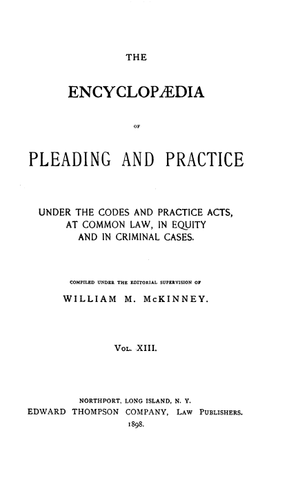 handle is hein.beal/encpp0013 and id is 1 raw text is: THE

ENCYCLOPAEDIA
OF
PLEADING AND PRACTICE

UNDER THE CODES AND PRACTICE ACTS,
AT COMMON LAW, IN EQUITY
AND IN CRIMINAL CASES.
COMPILED UNDER THE EDITORIAL SUPERVISION OF
WILLIAM M. McKINNEY.
VOL. XIII.
NORTHPORT, LONG ISLAND, N. Y.
EDWARD THOMPSON COMPANY, LAW PUBLISHERS.
1898.


