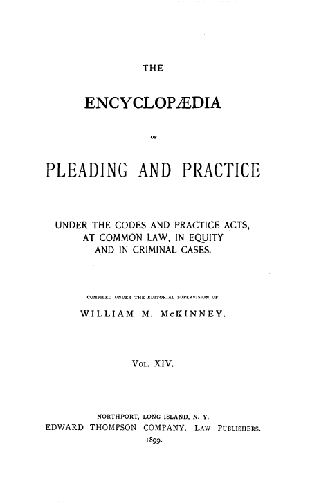 handle is hein.beal/encpp0014 and id is 1 raw text is: THE

ENCYCLOP/EDIA
OF
PLEADING AND PRACTICE

UNDER THE CODES AND PRACTICE ACTS,
AT COMMON LAW, IN EQUITY
AND IN CRIMINAL CASES.

COMPILED UNDER THE EDITORIAL SUPERVISION OF
WILLIAM M. McKINNEY.
VOL. XIV.
NORTHPORT, LONG ISLAND, N. Y.
EDWARD THOMPSON COMPANY, LAW PUBLISHERS.
1899.


