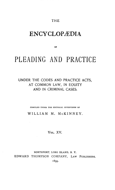 handle is hein.beal/encpp0015 and id is 1 raw text is: THE

ENCYCLOPAEDIA
OF
PLEADING AND PRACTICE

UNDER THE CODES AND PRACTICE ACTS,
AT COMMON LAW, IN EOUITY
AND IN CRIMINAL CASES.
COMPILED UNDER THE EDITORIAL SUPERVISION OF
WILLIAM     M. McKINNEY.
VOL. XV.
NORTHPORT, LONG ISLAND, N. Y.
EDWARD THOMPSON COMPANY, LAW PUBLISHERS.
1899.


