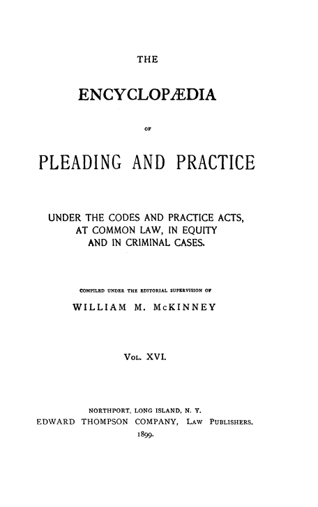 handle is hein.beal/encpp0016 and id is 1 raw text is: THE

ENCYCLOPEDIA
OF
PLEADING AND PRACTICE

UNDER THE CODES AND PRACTICE ACTS,
AT COMMON LAW, IN EQUITY
AND IN CRIMINAL CASES.
COMPILED UNDER THE EDITORIAL SUPERVISION OF
WILLIAM M. McKINNEY
VOL. XVI.

EDWARD

NORTHPORT, LONG ISLAND, N. Y.
THOMPSON COMPANY, LAW PUBLISHERS.
1899.


