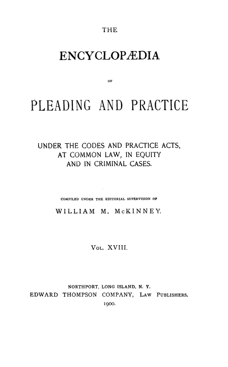 handle is hein.beal/encpp0018 and id is 1 raw text is: THE

ENCYCLOPAEDIA
OF
PLEADING AND PRACTICE

UNDER THE CODES AND PRACTICE ACTS,
AT COMMON LAW, IN EQUITY
AND IN CRIMINAL CASES.
COMPILED UNDER THE EDITORIAL SUPERVISION OF
WILLIAM     M. McKINNEY.
VOL. XVIII.
NORTHPORT, LONG ISLAND, N. Y.
EDWARD THOMPSON COMPANY, LAW PUBLISHERS.
1900.


