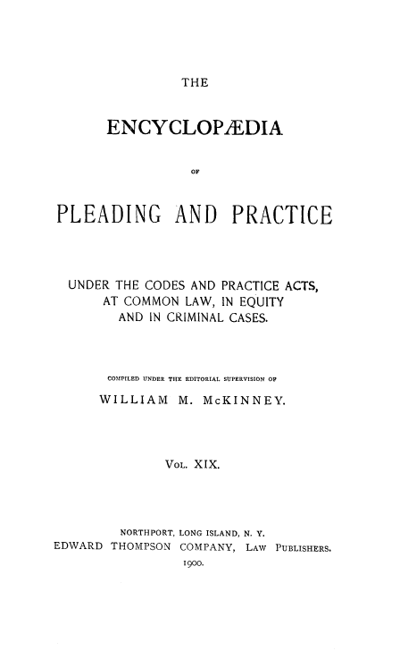 handle is hein.beal/encpp0019 and id is 1 raw text is: THE

ENCYCLOPYEDIA
OF
PLEADING AND PRACTICE

UNDER THE CODES AND PRACTICE ACTS,
AT COMMON LAW, IN EQUITY
AND IN CRIMINAL CASES.
COMPILED UNDER THE EDITORIAL SUPERVISION O
WILLIAM M. McKINNEY.
VOL. XIX.
NORTHPORT, LONG ISLAND, N. Y.
EDWARD THOMPSON COMPANY, LAW PUBLISHERS.
1900.


