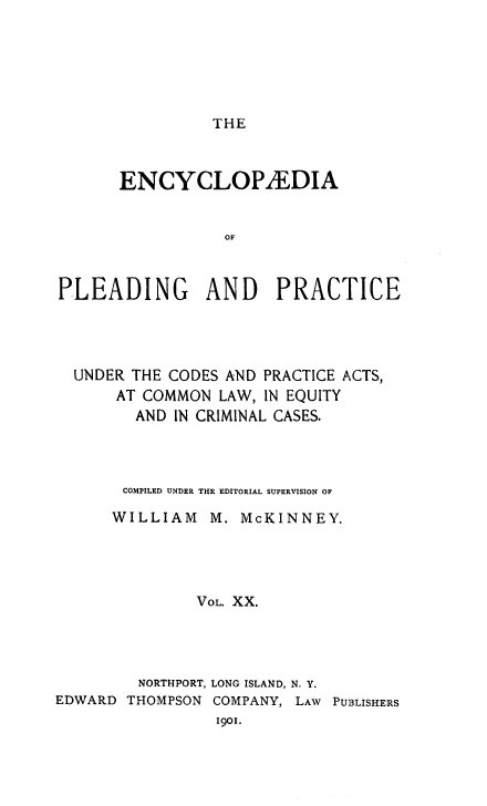 handle is hein.beal/encpp0020 and id is 1 raw text is: THE

ENCYCLOPAEDIA
OF
PLEADING AND PRACTICE

UNDER THE CODES AND PRACTICE ACTS,
AT COMMON LAW, IN EQUITY
AND IN CRIMINAL CASES.
COMPILED UNDER THE EDITORIAL SUPERVISION OF
WILLIAM M. McKINNEY.
VOL. XX.
NORTHPORT, LONG ISLAND, N. Y.
EDWARD THOMPSON COMPANY, LAW PU3LISHERS
I9OI.


