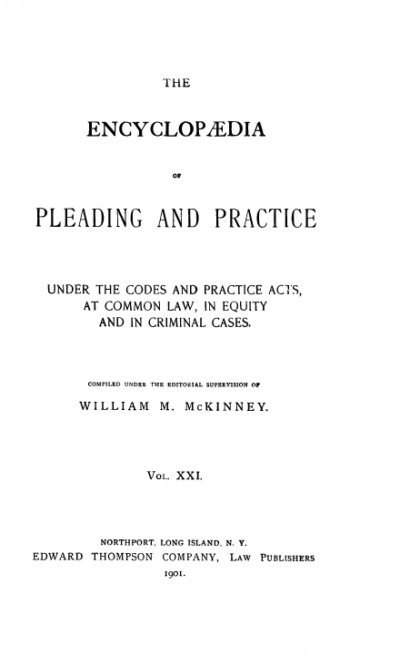 handle is hein.beal/encpp0021 and id is 1 raw text is: THE

ENCYCLOPAEDIA
OF
PLEADING AND PRACTICE

UNDER THE CODES AND PRACTICE ACTS,
AT COMMON LAW, IN EQUITY
AND IN CRIMINAL CASES.
COMPILED UNDER THE EDITORIAL SUPERVISION OF
WILLIAM     M. McKINNEY.
Vol. XXI.
NORTHPORT, LONG ISLAND, N. Y.
EDWARD THOMPSON COMPANY, LAW PUBLISHERS
1901.



