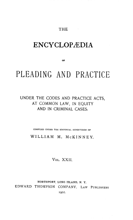 handle is hein.beal/encpp0022 and id is 1 raw text is: THE

ENCYCLOPAEDIA
OF
PLEADING AND PRACTICE

UNDER THE CODES AND PRACTICE ACTS,
AT COMMON LAW, IN EQUITY
AND IN CRIMINAL CASES.
COMPILED UNDER THE EDITORIAL SUPERVISION OF
WILLIAM     M. McKINNEY.
VOL. XXII.
NORTHPORT, LONG ISLAND, N. Y.
EDWARD THOMPSON COMPANY, LAW PUBLISHERS
1902.


