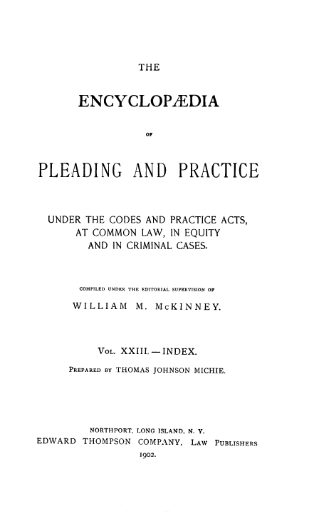 handle is hein.beal/encpp0023 and id is 1 raw text is: THE

ENCYCLOP/EDIA
OF
PLEADING AND PRACTICE

UNDER THE CODES AND PRACTICE ACTS,
AT COMMON LAW, IN EQUITY
AND IN CRIMINAL CASES.
COMPILED UNDER THE EDITORIAL SUPERVISION OF
WILLIAM     M. McKINNEY.
VOL. XXIII. - INDEX.
PREPARED BY THOMAS JOHNSON MICHIE.
NORTHPORT, LONG ISLAND, N. Y.
EDWARD THOMPSON COMPANY, LAW PUBLISHERS
1902.


