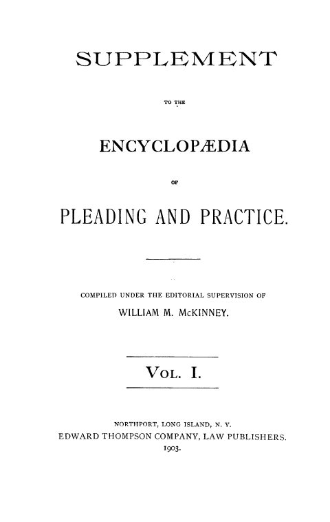 handle is hein.beal/encpp0024 and id is 1 raw text is: 





  SUPPLEMENT



              TO THE




     ENCYCLOP/EDIA



               OF



PLEADING     AND   PRACTICE.







   COMPILED UNDER THE EDITORIAL SUPERVISION OF

        WILLIAM M. McKINNEY.


VOL. I.


       NORTHPORT, LONG ISLAND, N. V.
EDWARD THOMPSON COMPANY, LAW PUBLISHERS.
              1903.


