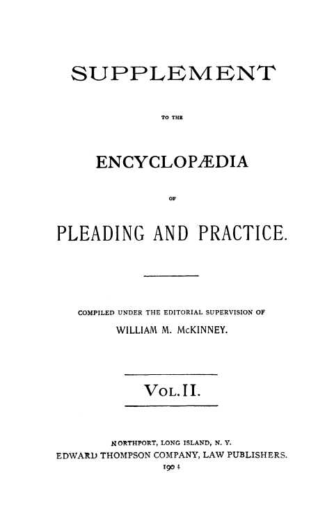 handle is hein.beal/encpp0025 and id is 1 raw text is: 






  SUPPLEMENT



              TO THE




     ENCYCLOPEDIA


               OF



PLEADING AND PRACTICE.







   COMPILED UNDER THE EDITORIAL SUPERVISION OF

        WILLIAM M. McKINNEY.


VOL.11.


       N ORTHPORT, LONG ISLAND, N. Y.
EDWARD THOMPSON COMPANY, LAW PUBLISHERS.
              1904



