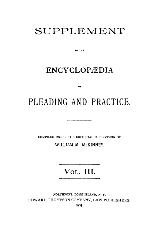 handle is hein.beal/encpp0026 and id is 1 raw text is: 






  SUPPLEMENT



              TO THE




     ENCYCLOP/EDIA


               OF



PLEADING AND       PRACTICE.







   COMPILED UNDER THE EDITORIAL SUPERVISION OF

        WILLIAM M. McKINNEY.


VOL. III.


       NORTHPORT, LONG ISLAND, N. Y.
EDWARD THOMPSON COMPANY, LAW PUBLISHERS.
              1905.


