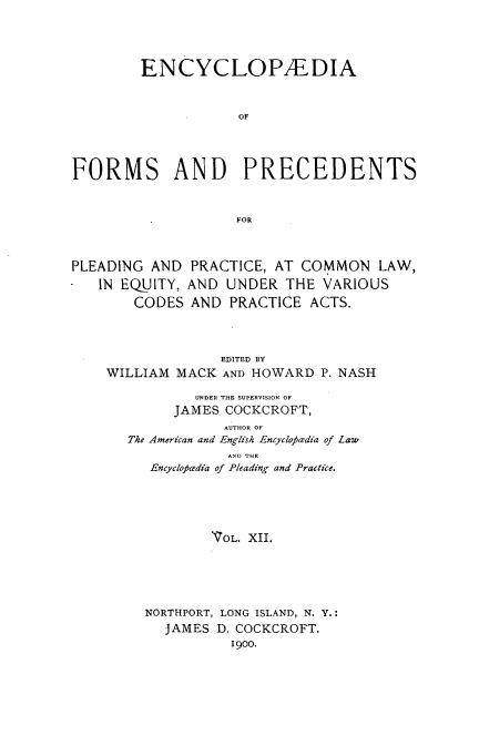 handle is hein.beal/encyfrmp0012 and id is 1 raw text is: 





        ENCYCLOPAEDIA



                    OF




FORMS AND PRECEDENTS



                    FOR



PLEADING AND PRACTICE, AT COMMON LAW,

   IN EQUITY, AND UNDER THE VARIOUS
       CODES AND PRACTICE ACTS.


              EDITED BY
WILLIAM MACK AND HOWARD P. NASH

           UNDER THE SUPERVISION OF
        JAMES COCKCROFT,
              AUTHOR OF
   The American and English Encyclopedia of Law
               AND THE
     Encyclopa'dia of Pleading and Practice.





             VOL. XII.






     NORTHPORT, LONG ISLAND, N. Y.:
       JAMES D. COCKCROFT.
               1900.



