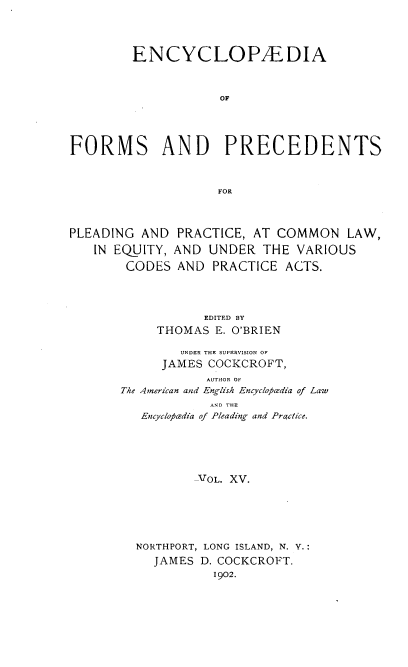 handle is hein.beal/encyfrmp0015 and id is 1 raw text is: 




        ENCYCLOPAEDIA



                    OF




FORMS AND PRECEDENTS



                    FOR



PLEADING AND PRACTICE, AT COMMON LAW,

   IN EQUITY, AND UNDER THE VARIOUS

        CODES AND PRACTICE ACTS.




                  EDITED BY
            THOMAS E. O'BRIEN

               UNDER THE SUPERVISION OF
            JAMES COCKCROFT,
                  AUTHOR OF
       The American and English Encycloficdia of Law
                   AND THE
          Encyclotcsdia of Pleading and Practice.





                 VOL. XV.






         NORTHPORT, LONG ISLAND, N. Y.:
           JAMES D. COCKCROFT.
                   1902.


