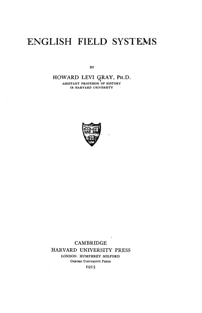 handle is hein.beal/engfdsyt0001 and id is 1 raw text is: 








ENGLISH FIELD


SYSTEMS


BY


HOWARD LEVI BRAY, PH.D.
    ASSISTANT PROFESSOR OF HISTORY
      IN HARVARD UNIVERSITY


































        CAMBRIDGE
HARVARD  UNIVERSITY  PRESS
   LONDON: HUMPHREY MILFORD
      OxFoRD UNIVERSITY PRESS
            19I 5


