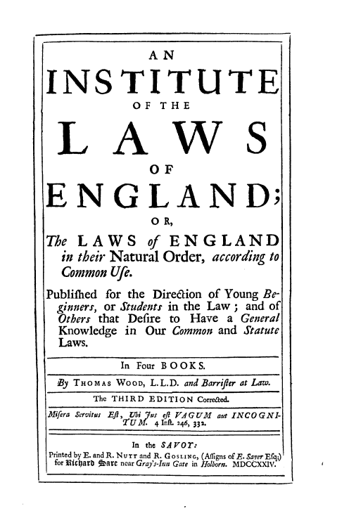 handle is hein.beal/enlain0001 and id is 1 raw text is: AN
INS TIT U TE
OF T H E
L A W S
OF
ENGLAND;
O R,
The LAWS of ENGLAND
in their Natural Order, according to
Common Ufe.
Publifhed for the Direaion of Young Be-
ginners, or Students in the Law ; and of
Others that Defire to Have a General
Knowledge in Our Common and Statute
Laws.
In Four BOOKS.
By T HoMAS WooD, L.L.D. and Barrifter at Law.
The THIRD EDITION Correaed.
Mifera Servitus Eft, bi us eft VAGUM aut INCOGNI-
2 UM 4Inft. 246, 332.
In the SAVOr:
Printed byE. and R. NU  r and R. GOSLING, (Aflgns ofE. Saver Efq;)
for Micoarb   Dare ncar Gray's-Inn: Gate in Holborn. MDCCXXIV.


