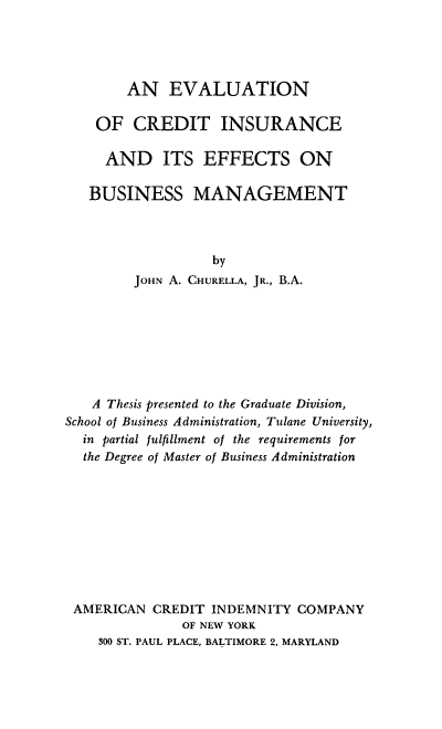 handle is hein.beal/enoctiead0001 and id is 1 raw text is: AN EVALUATION
OF CREDIT INSURANCE
AND ITS EFFECTS ON
BUSINESS MANAGEMENT
by
JOHN A. CHURELLA, JR., B.A.
A Thesis presented to the Graduate Division,
School of Business Administration, Tulane University,
in partial fulfillment of the requirements for
the Degree of Master of Business Administration
AMERICAN CREDIT INDEMNITY COMPANY
OF NEW YORK
300 ST. PAUL PLACE, BALTIMORE 2, MARYLAND


