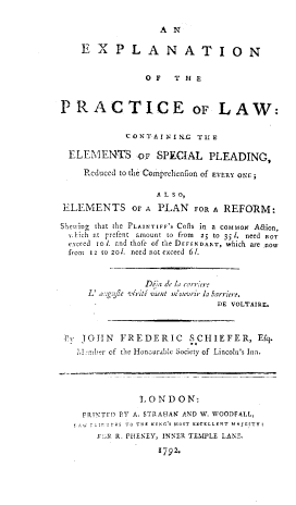 handle is hein.beal/enotpelw0001 and id is 1 raw text is: 

AN


    EXPLANATION


                OF   THE



PRACTICE oF LAW:


            CONTAINIRE   THE

  ELEMENTS o SPECIAL PLEADING,

    Reduced to the Comprehenflion of EVERY ONE

                  A L S 0,
ELEMENTS OF A PLAN FOR A REFORM:

Shewing that the PLAINTIFF'S COS in a COMMON Aaion,
  Jhich at prefent amount to from  25 to 351. need NOT
  exceed to. and thofe of the DEFENDANT, which are now
  from Ia to zol. need not exceed 61.


                Dila de la rarriere
     L' a:.g.jle virite vient m'ouvrir la barrier'.
                             DE VOLTAIRE.



 Ev JOHN   FREDERIC     SCHIEFER, Efq.
   7i2:mber of the Hoourable Society of Lincoln's Inn.




               10 N D 0 N:
    PRINTED PY A. STRA-tAN AND W. WOODFALL,
    7  IfTES TO TEE KING'S MOST EXCELLENT MAJESTY:
       Fic R. PHENEY, INNER TEMPLE LANE.

                  1792-


