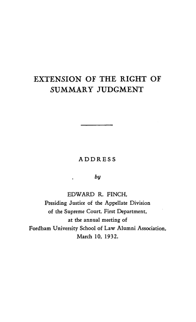 handle is hein.beal/enotrtsyjt0001 and id is 1 raw text is: 











EXTENSION OF THE RIGHT OF
      SUMMARY JUDGMENT










               ADDRESS


                   by


           EDWARD   R. FINCH,
     Presiding Justice of the Appellate Division
     of the Supreme Court, First Department,
           at the annual meeting of
Fordham University School of Law Alumni Association,
              March 10, 1932.


